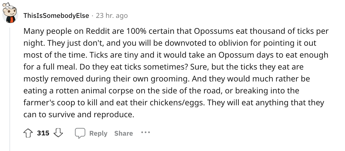 angle - ThisIsSomebody Else 23 hr. ago Many people on Reddit are 100% certain that Opossums eat thousand of ticks per night. They just don't, and you will be downvoted to oblivion for pointing it out most of the time. Ticks are tiny and it would take an O
